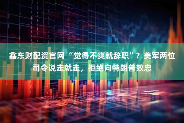 鑫东财配资官网 “觉得不爽就辞职”？美军两位司令说走就走，拒绝向特朗普效忠