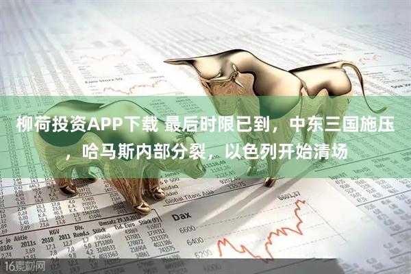 柳荷投资APP下载 最后时限已到，中东三国施压，哈马斯内部分裂，以色列开始清场