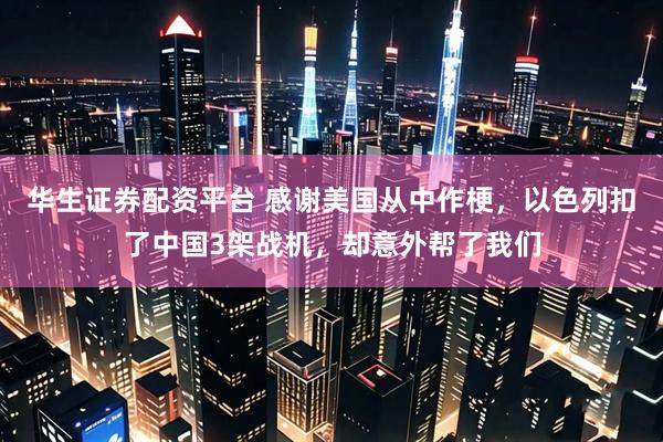 华生证券配资平台 感谢美国从中作梗，以色列扣了中国3架战机，却意外帮了我们