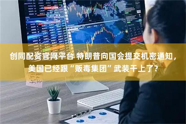 创同配资官网平台 特朗普向国会提交机密通知,美国已经跟“贩毒集团”武装干上了?