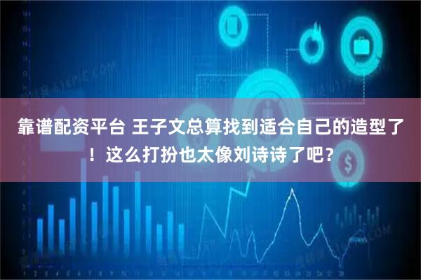 靠谱配资平台 王子文总算找到适合自己的造型了！这么打扮也太像刘诗诗了吧？