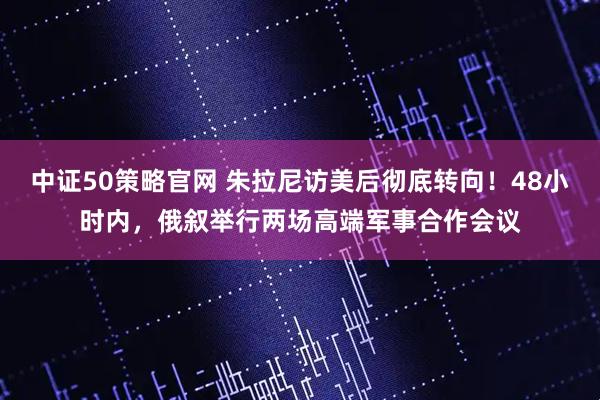 中证50策略官网 朱拉尼访美后彻底转向！48小时内，俄叙举行两场高端军事合作会议