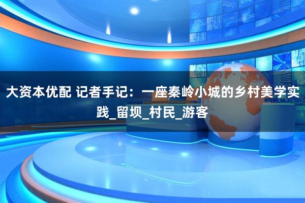 大资本优配 记者手记：一座秦岭小城的乡村美学实践_留坝_村民_游客