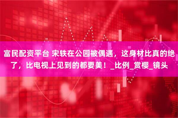 富民配资平台 宋轶在公园被偶遇，这身材比真的绝了，比电视上见到的都要美！_比例_赏樱_镜头