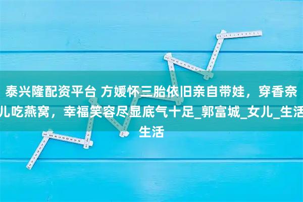 泰兴隆配资平台 方媛怀三胎依旧亲自带娃,穿香奈儿吃燕窝,幸福笑容尽显底气十足_郭富城_女儿_生活