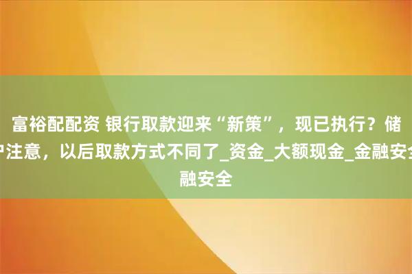 富裕配配资 银行取款迎来“新策”，现已执行？储户注意，以后取款方式不同了_资金_大额现金_金融安全