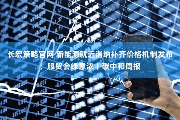长宏策略官网 新能源就近消纳补齐价格机制发布；服贸会绿意浓丨碳中和周报