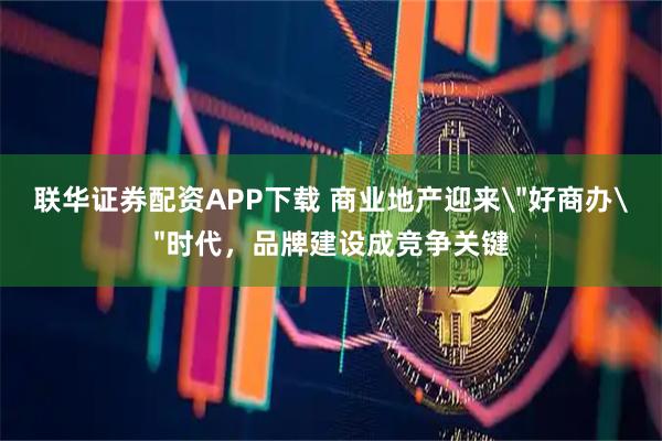 联华证券配资APP下载 商业地产迎来＂好商办＂时代，品牌建设成竞争关键