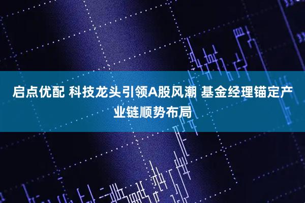 启点优配 科技龙头引领A股风潮 基金经理锚定产业链顺势布局