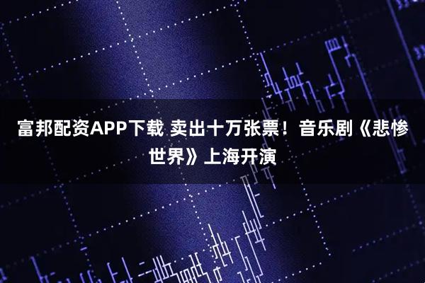 富邦配资APP下载 卖出十万张票！音乐剧《悲惨世界》上海开演