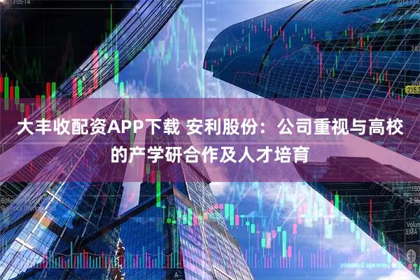 大丰收配资APP下载 安利股份：公司重视与高校的产学研合作及人才培育
