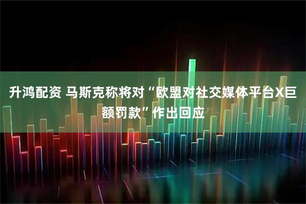升鸿配资 马斯克称将对“欧盟对社交媒体平台X巨额罚款”作出回应