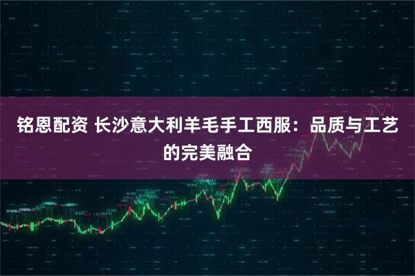 铭恩配资 长沙意大利羊毛手工西服：品质与工艺的完美融合