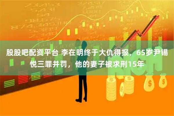 股股吧配资平台 李在明终于大仇得报，65岁尹锡悦三罪并罚，他的妻子被求刑15年