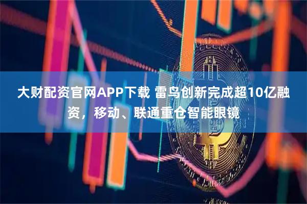 大财配资官网APP下载 雷鸟创新完成超10亿融资，移动、联通重仓智能眼镜