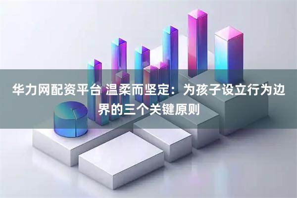 华力网配资平台 温柔而坚定：为孩子设立行为边界的三个关键原则