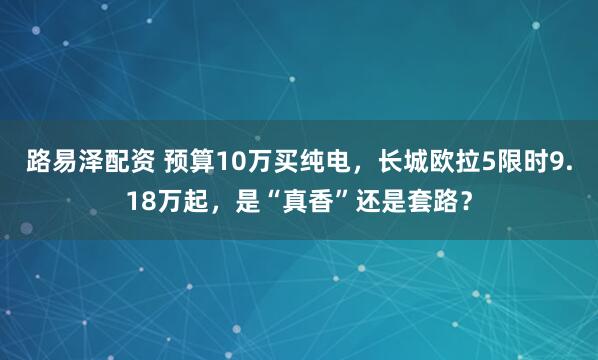 路易泽配资 预算10万买纯电，长城欧拉5限时9.18万起，是“真香”还是套路？
