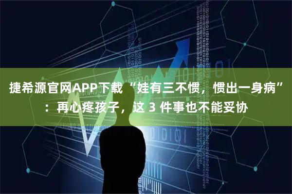捷希源官网APP下载 “娃有三不惯，惯出一身病”：再心疼孩子，这 3 件事也不能妥协