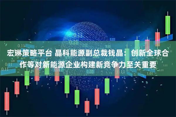 宏琳策略平台 晶科能源副总裁钱晶：创新全球合作等对新能源企业构建新竞争力至关重要