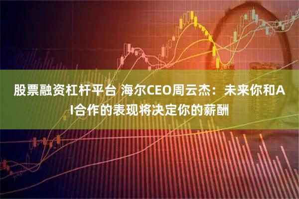 股票融资杠杆平台 海尔CEO周云杰：未来你和AI合作的表现将决定你的薪酬
