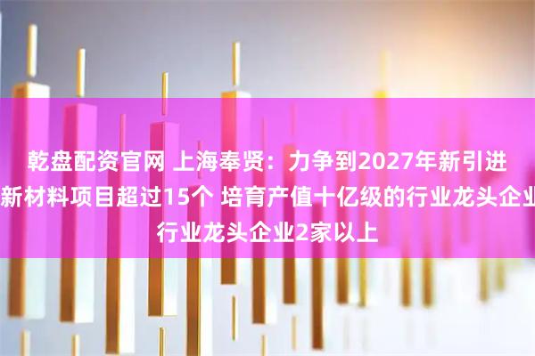 乾盘配资官网 上海奉贤：力争到2027年新引进亿元以上新材料项目超过15个 培育产值十亿级的行业龙头企业2家以上