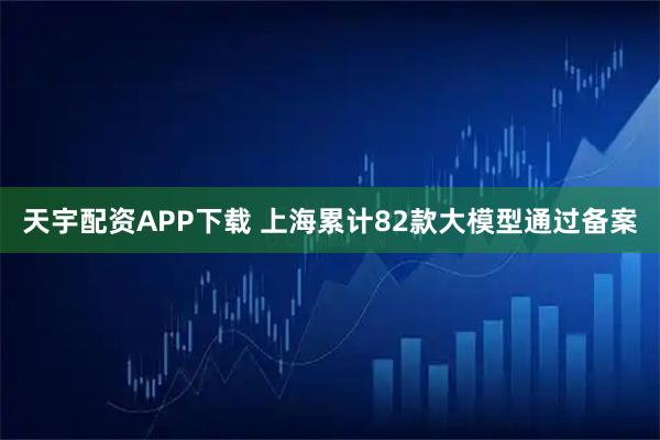 天宇配资APP下载 上海累计82款大模型通过备案