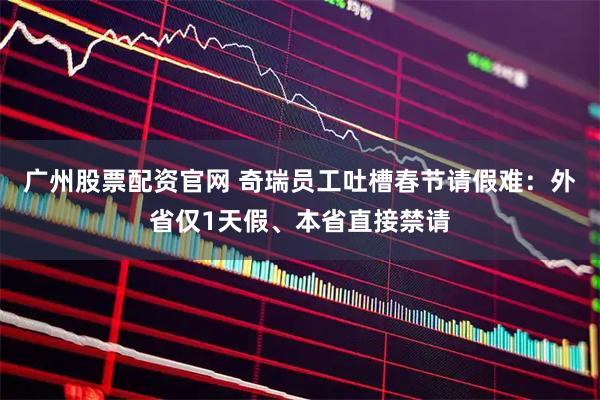 广州股票配资官网 奇瑞员工吐槽春节请假难：外省仅1天假、本省直接禁请