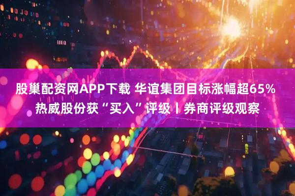 股巢配资网APP下载 华谊集团目标涨幅超65% 热威股份获“买入”评级丨券商评级观察