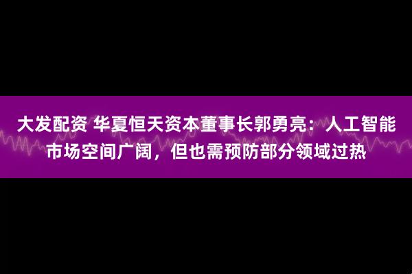 大发配资 华夏恒天资本董事长郭勇亮：人工智能市场空间广阔，但也需预防部分领域过热