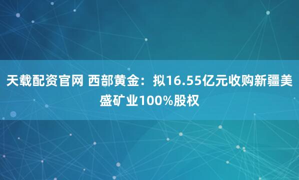 天载配资官网 西部黄金：拟16.55亿元收购新疆美盛矿业100%股权