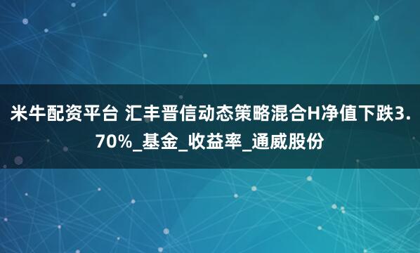 米牛配资平台 汇丰晋信动态策略混合H净值下跌3.70%_基金_收益率_通威股份