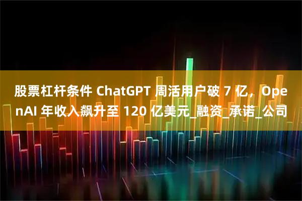 股票杠杆条件 ChatGPT 周活用户破 7 亿，OpenAI 年收入飙升至 120 亿美元_融资_承诺_公司