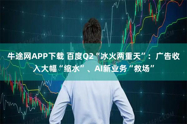 牛途网APP下载 百度Q2“冰火两重天”：广告收入大幅“缩水”、AI新业务“救场”