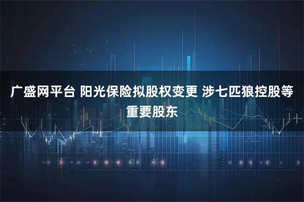 广盛网平台 阳光保险拟股权变更 涉七匹狼控股等重要股东