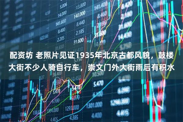 配资坊 老照片见证1935年北京古都风貌,鼓楼大街不少人骑自行车,崇文门外大街雨后有积水