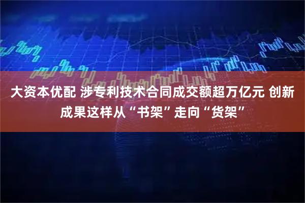 大资本优配 涉专利技术合同成交额超万亿元 创新成果这样从“书架”走向“货架”