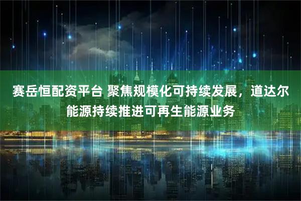 赛岳恒配资平台 聚焦规模化可持续发展，道达尔能源持续推进可再生能源业务